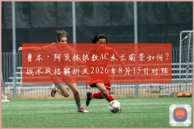 鲁本·阿莫林执教AC米兰前景如何？战术风格解析及2026年8月15日对阵曼联看点前瞻