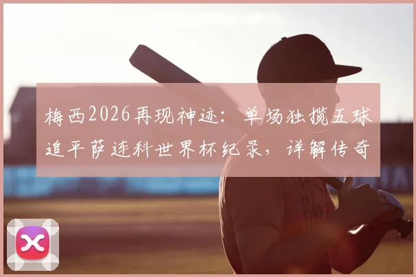 梅西2026再现神迹：单场独揽五球追平萨连科世界杯纪录，详解传奇之夜与历史地位