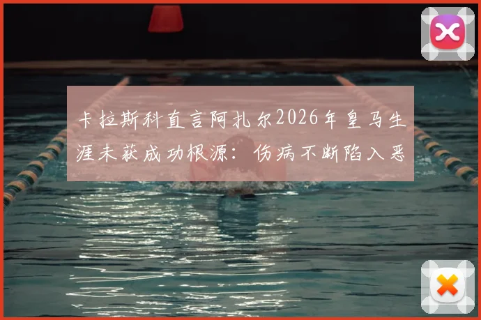 卡拉斯科直言阿扎尔2026年皇马生涯未获成功根源：伤病不断陷入恶性循环，一针见血指症结所在