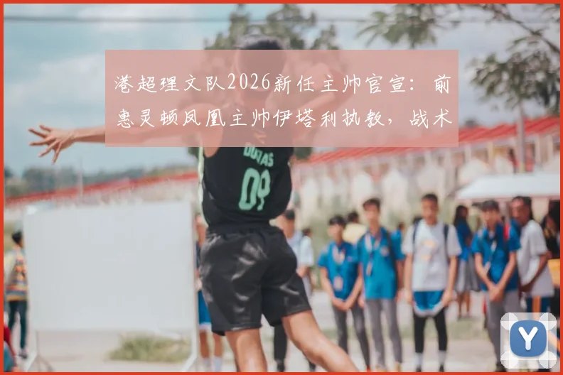 港超理文队2026新任主帅官宣：前惠灵顿凤凰主帅伊塔利执教，战术风格分析与球队前景解读