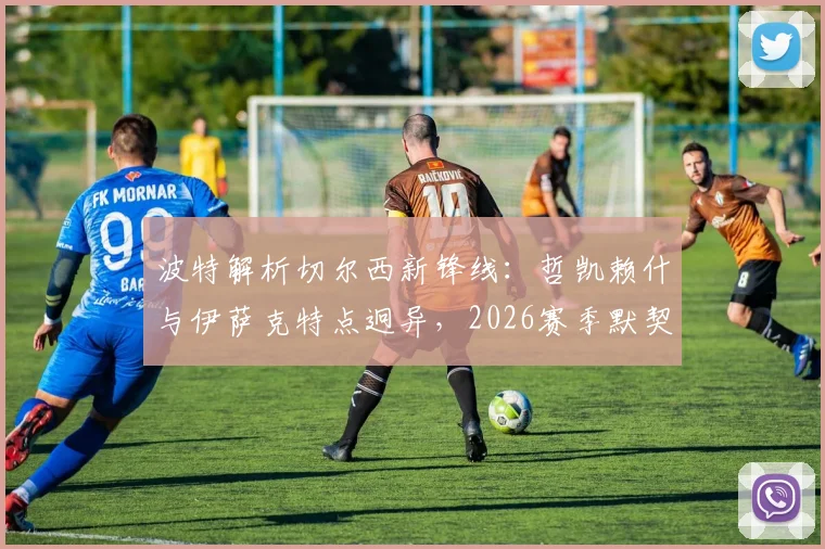 波特解析切尔西新锋线：哲凯赖什与伊萨克特点迥异，2026赛季默契成疑，双前锋战术怎么摆？