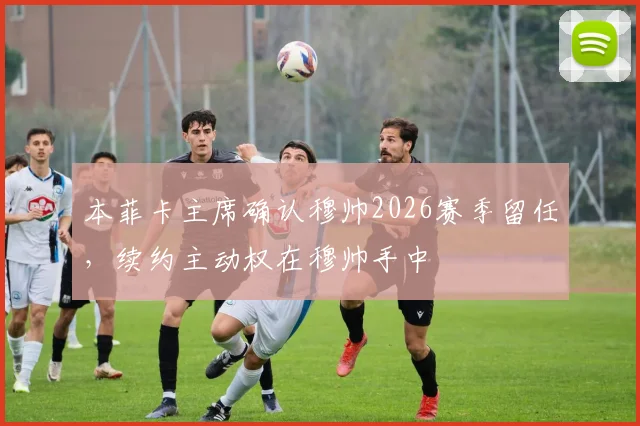 本菲卡主席确认穆帅2026赛季留任，续约主动权在穆帅手中