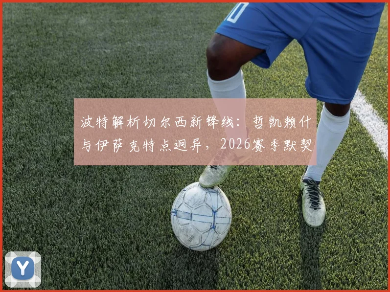 波特解析切尔西新锋线:哲凯赖什与伊萨克特点迥异,2026赛季默契成疑,双前锋战术怎么摆?