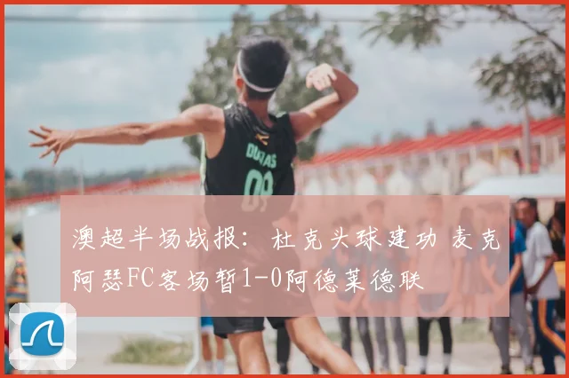 澳超半场战报:杜克头球建功 麦克阿瑟FC客场暂1-0阿德莱德联