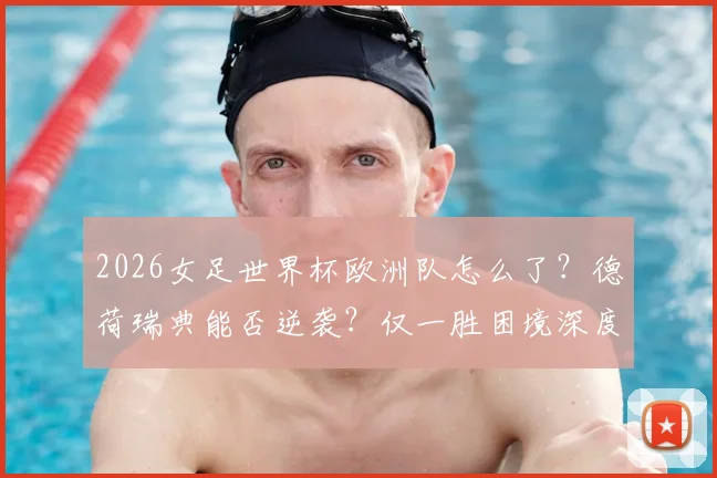 2026女足世界杯欧洲队怎么了？德荷瑞典能否逆袭？仅一胜困境深度解读
