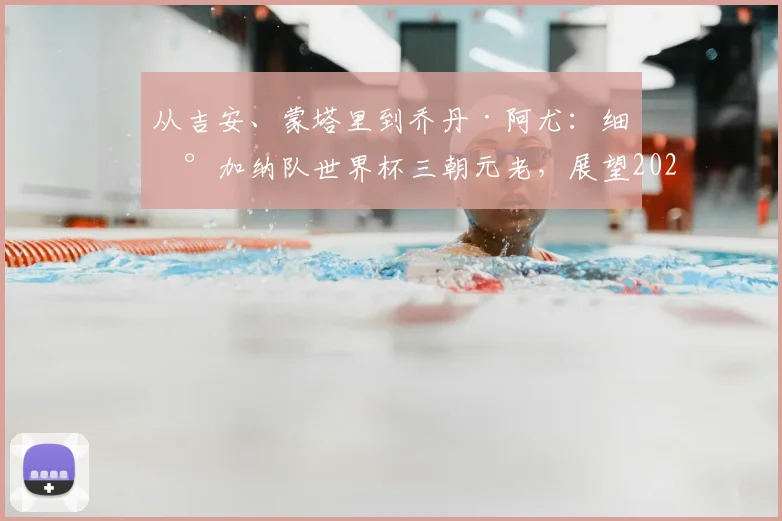 从吉安、蒙塔里到乔丹·阿尤：细数加纳队世界杯三朝元老，展望2026年传奇延续