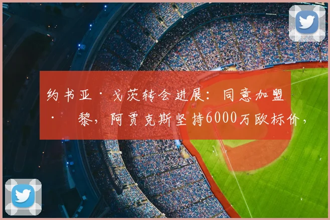 约书亚·戈茨转会进展：同意加盟巴黎，阿贾克斯坚持6000万欧标价，2026夏窗能否成行？