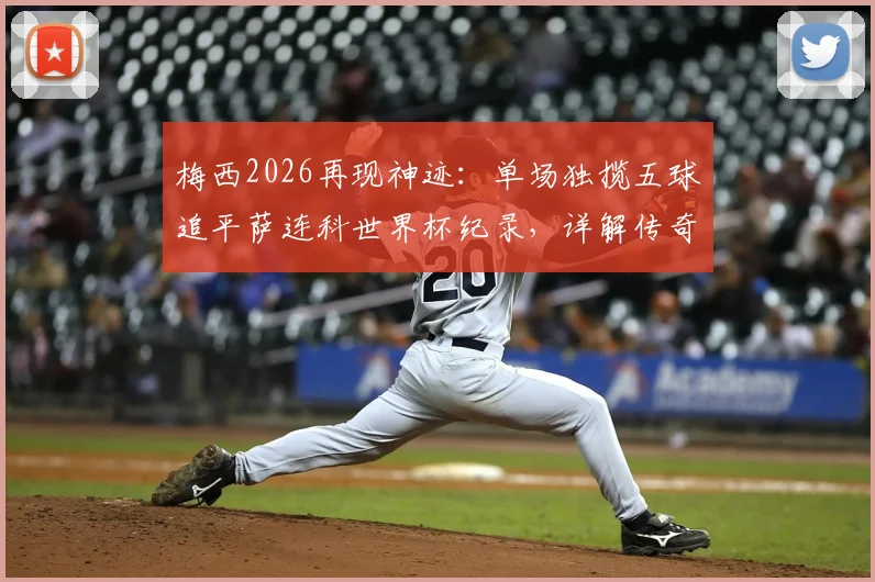 梅西2026再现神迹:单场独揽五球追平萨连科世界杯纪录,详解传奇之夜与历史地位