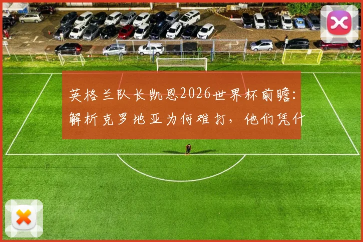 英格兰队长凯恩2026世界杯前瞻：解析克罗地亚为何难打，他们凭什么能成顶级强队？
