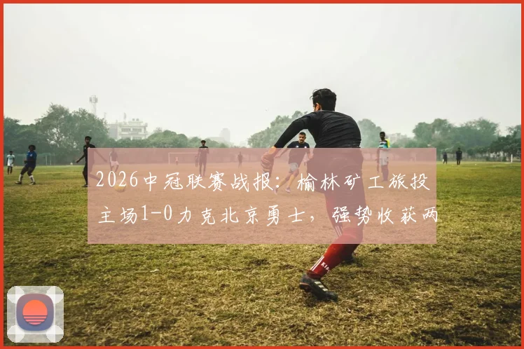 2026中冠联赛战报：榆林矿工旅投主场1-0力克北京勇士，强势收获两连胜，北区积分形势解读
