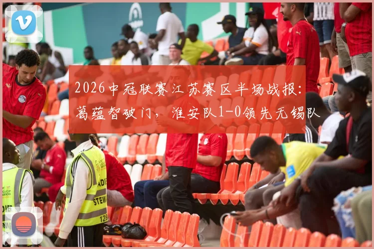 2026中冠联赛江苏赛区半场战报：葛蕴智破门，淮安队1-0领先无锡队，附最新积分榜与青训观察