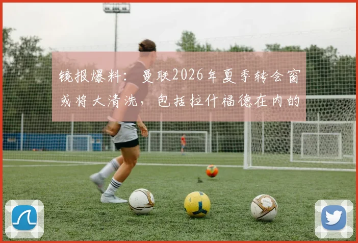 镜报爆料：曼联2026年夏季转会窗或将大清洗，包括拉什福德在内的13名一线队球员面临离队风险