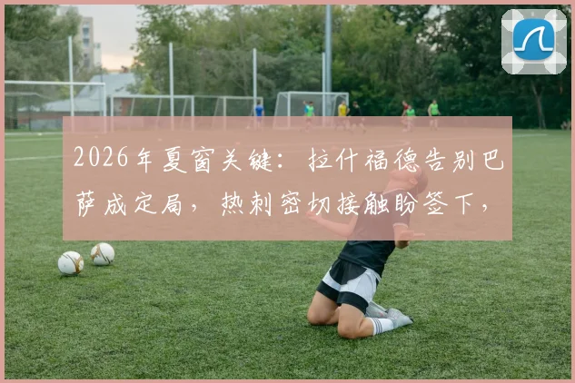 2026年夏窗关键：拉什福德告别巴萨成定局，热刺密切接触盼签下，球员未来引关注
