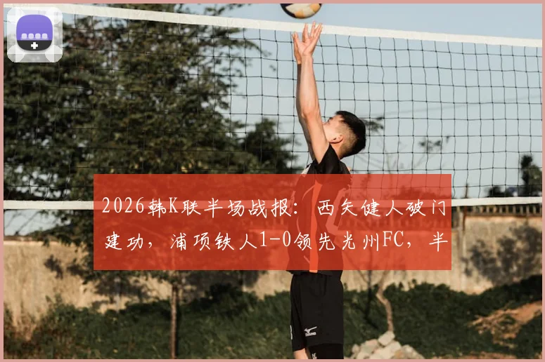 2026韩K联半场战报：西矢健人破门建功，浦项铁人1-0领先光州FC，半场数据深度解析