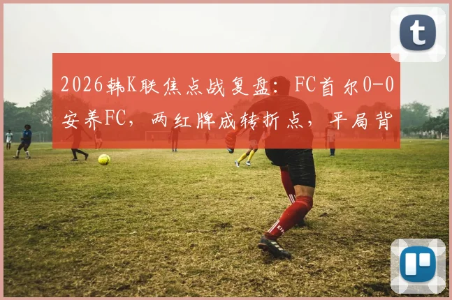 2026韩K联焦点战复盘：FC首尔0-0安养FC，两红牌成转折点，平局背后三点深度解析