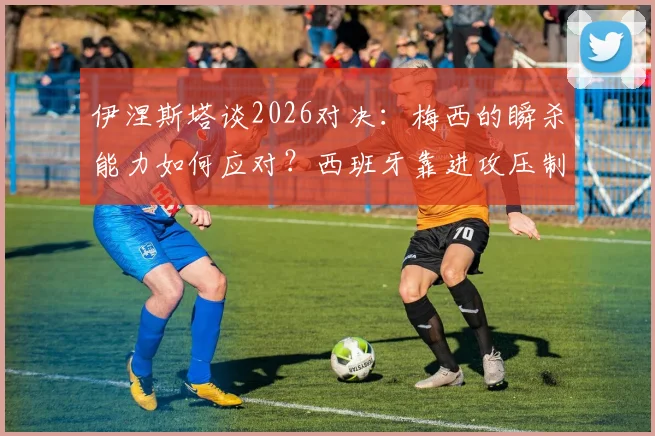 伊涅斯塔谈2026对决:梅西的瞬杀能力如何应对?西班牙靠进攻压制战术解析