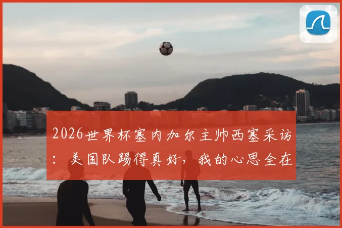 2026世界杯塞内加尔主帅西塞采访：美国队踢得真好，我的心思全在队伍备战上