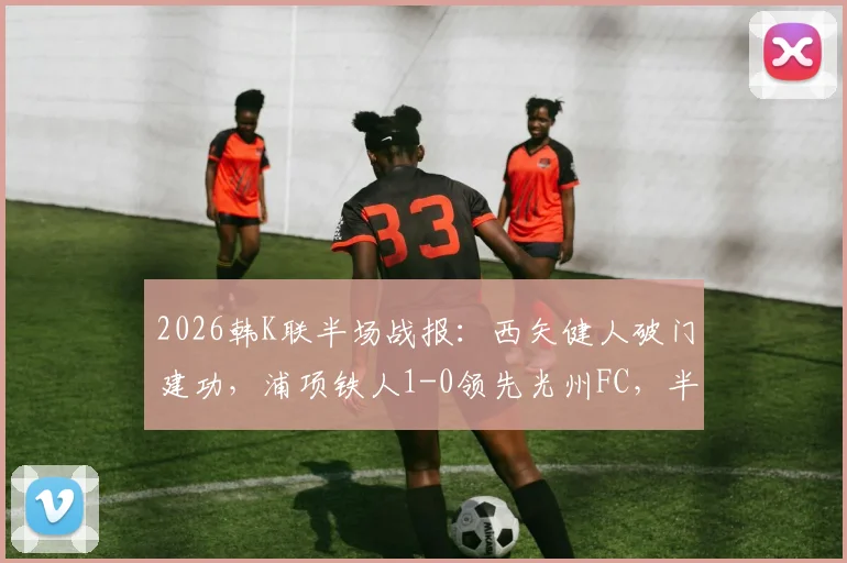 2026韩K联半场战报：西矢健人破门建功，浦项铁人1-0领先光州FC，半场数据深度解析