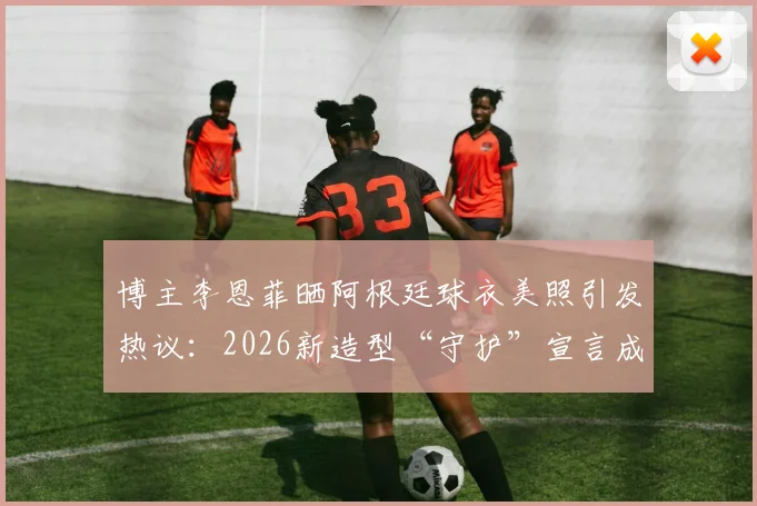 博主李恩菲晒阿根廷球衣美照引发热议:2026新造型“守护”宣言成焦点