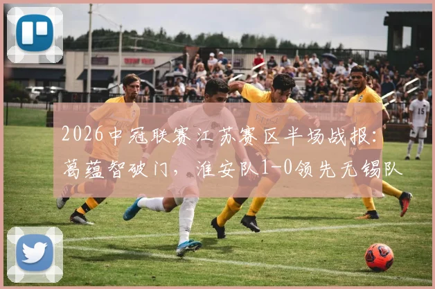 2026中冠联赛江苏赛区半场战报：葛蕴智破门，淮安队1-0领先无锡队，附最新积分榜与青训观察
