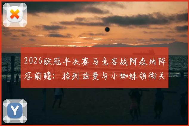2026欧冠半决赛马竞客战阿森纳阵容前瞻：格列兹曼与小蜘蛛领衔关键对决，附双方历史交锋与伤病盘点