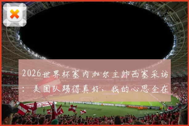 2026世界杯塞内加尔主帅西塞采访:美国队踢得真好,我的心思全在队伍备战上