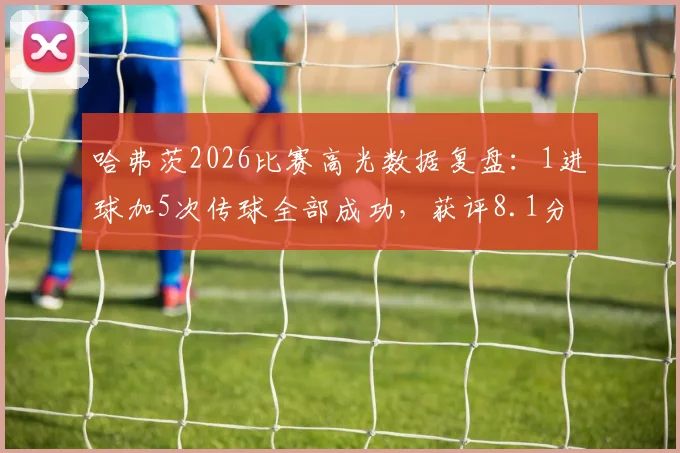 哈弗茨2026比赛高光数据复盘:1进球加5次传球全部成功,获评8.1分背后的表现细节