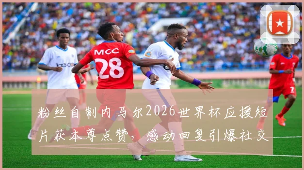 粉丝自制内马尔2026世界杯应援短片获本尊点赞,感动回复引爆社交媒体热议