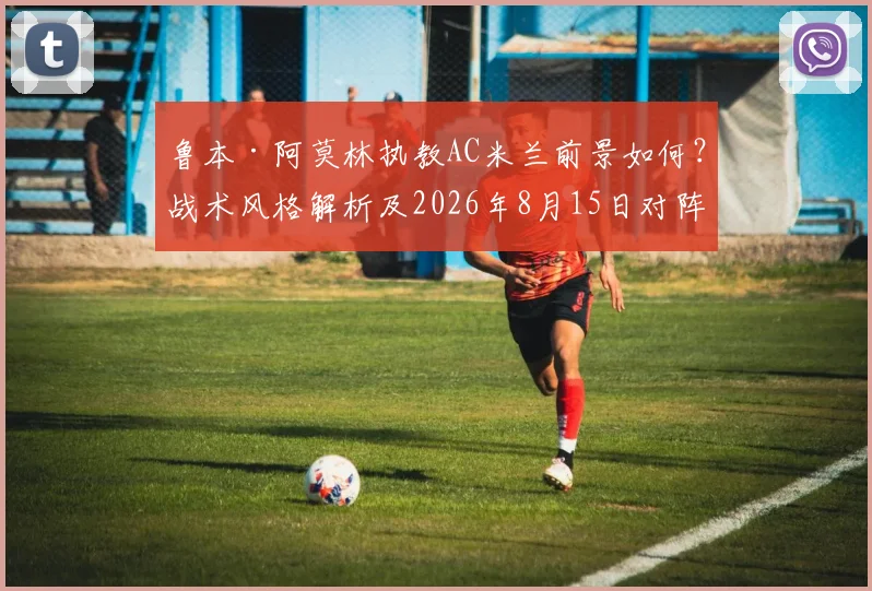 鲁本·阿莫林执教AC米兰前景如何？战术风格解析及2026年8月15日对阵曼联看点前瞻