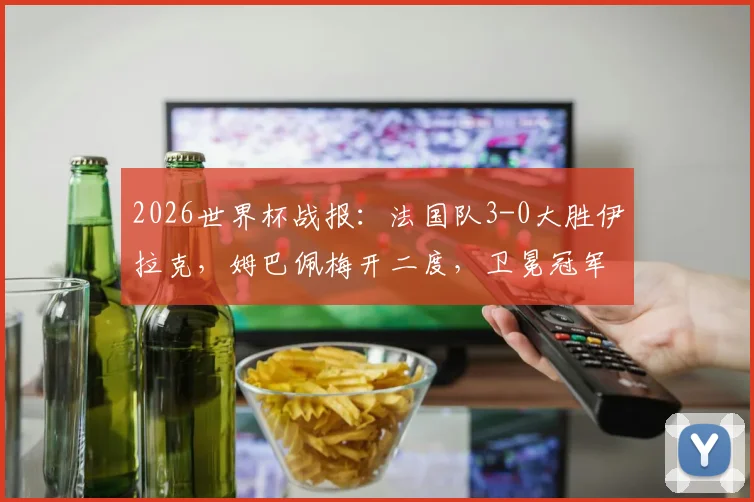 2026世界杯战报：法国队3-0大胜伊拉克，姆巴佩梅开二度，卫冕冠军提前锁定出线席位，附精彩进球集锦