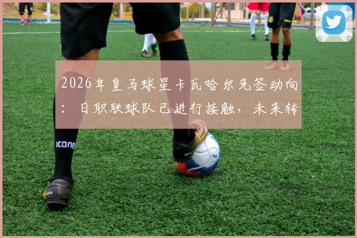 2026年皇马球星卡瓦哈尔免签动向：日职联球队已进行接触，未来转会可能性分析