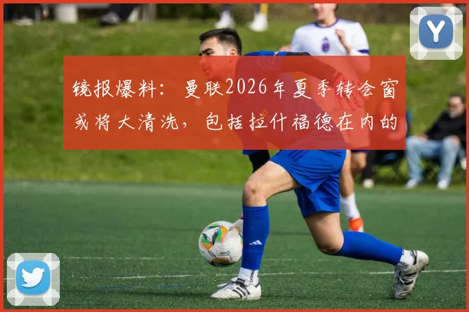 镜报爆料：曼联2026年夏季转会窗或将大清洗，包括拉什福德在内的13名一线队球员面临离队风险