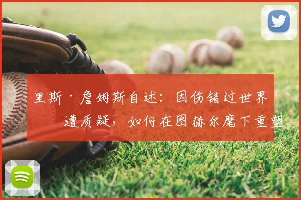 里斯·詹姆斯自述:因伤错过世界杯遭质疑,如何在图赫尔麾下重塑信心剑指2026?