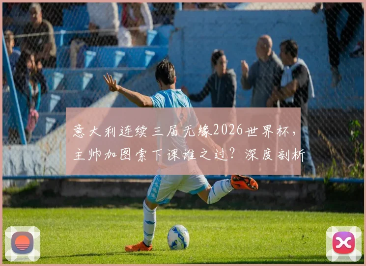 意大利连续三届无缘2026世界杯，主帅加图索下课谁之过？深度剖析原因与未来重建之路
