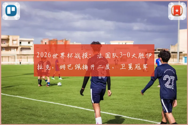 2026世界杯战报：法国队3-0大胜伊拉克，姆巴佩梅开二度，卫冕冠军提前锁定出线席位，附精彩进球集锦