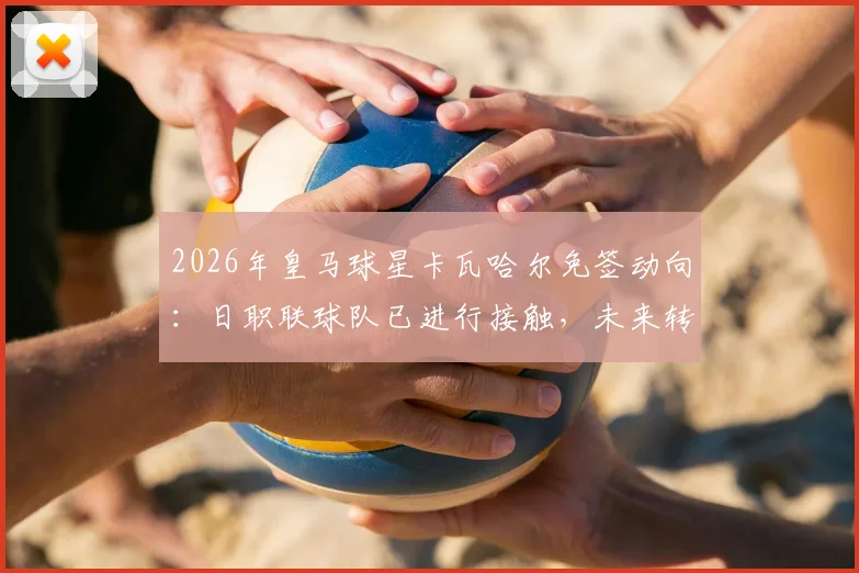 2026年皇马球星卡瓦哈尔免签动向：日职联球队已进行接触，未来转会可能性分析