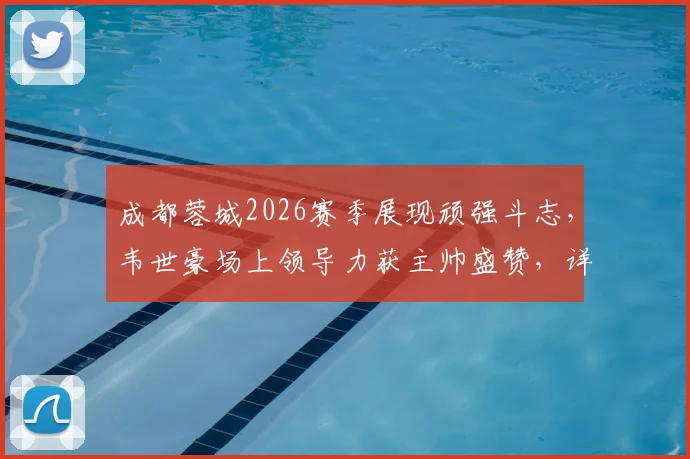 成都蓉城2026赛季展现顽强斗志,韦世豪场上领导力获主帅盛赞,详解球队战斗精神的价值