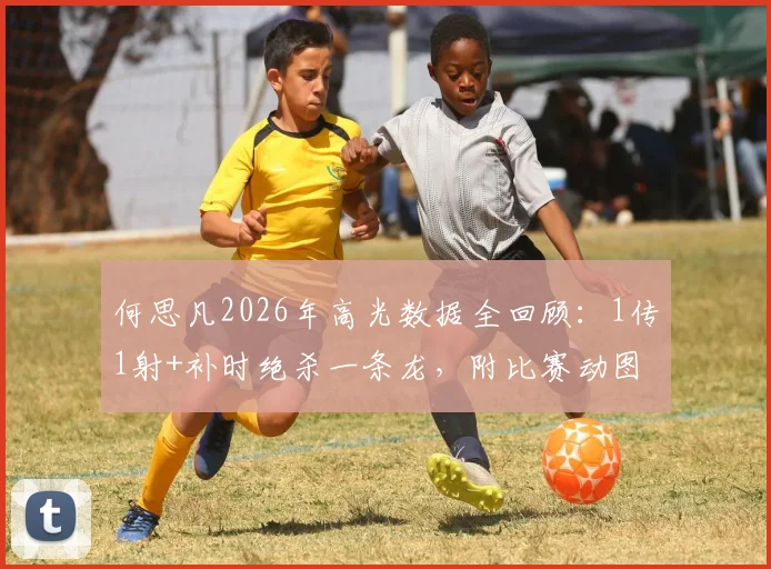 何思凡2026年高光数据全回顾：1传1射+补时绝杀一条龙，附比赛动图与录像观看指南
