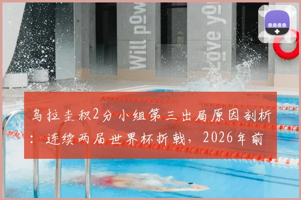 乌拉圭积2分小组第三出局原因剖析:连续两届世界杯折戟,2026年前景与黄金一代告别解读