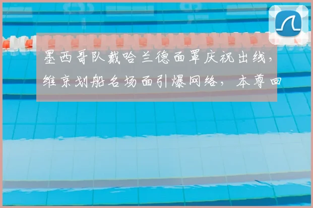 墨西哥队戴哈兰德面罩庆祝出线，维京划船名场面引爆网络，本尊回应成焦点