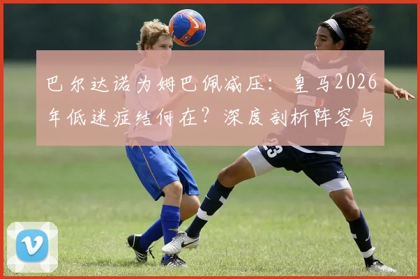 巴尔达诺为姆巴佩减压：皇马2026年低迷症结何在？深度剖析阵容与教练责任，兼论姆巴佩“当世最佳”之争