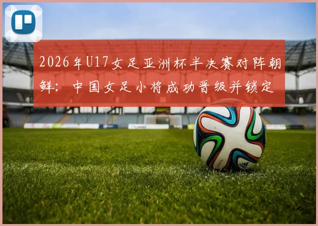 2026年U17女足亚洲杯半决赛对阵朝鲜:中国女足小将成功晋级并锁定世少赛席位,附赛事时间与前景分析
