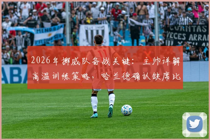 2026年挪威队备战关键:主帅详解高温训练策略,哈兰德确认缺席比赛影响几何?球队阵容调整方案前瞻