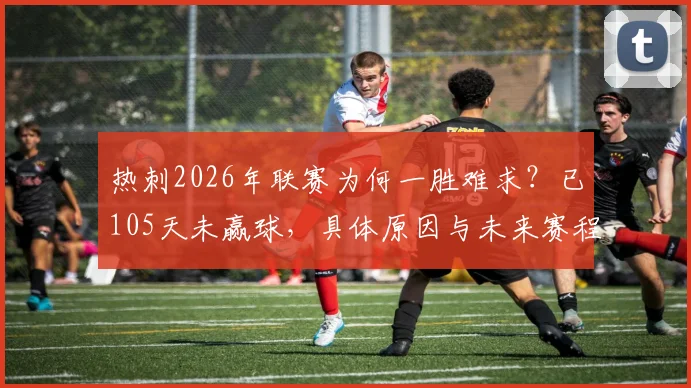 热刺2026年联赛为何一胜难求？已105天未赢球，具体原因与未来赛程分析