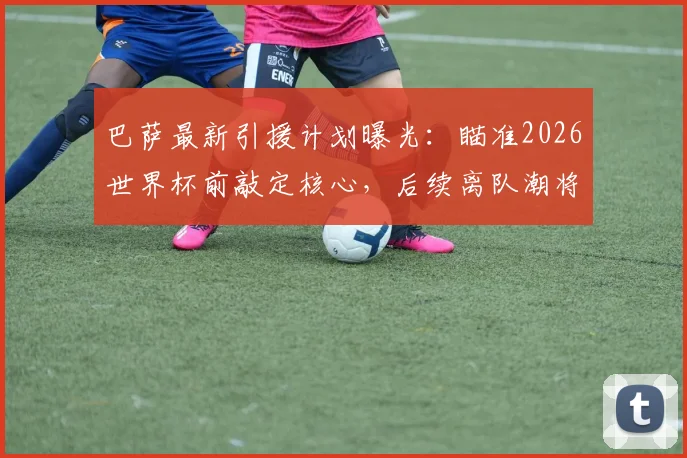 巴萨最新引援计划曝光：瞄准2026世界杯前敲定核心，后续离队潮将触发针对性补强