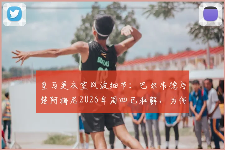 皇马更衣室风波细节：巴尔韦德与楚阿梅尼2026年周四已和解，为何俱乐部仍坚持处罚？内部规定解读