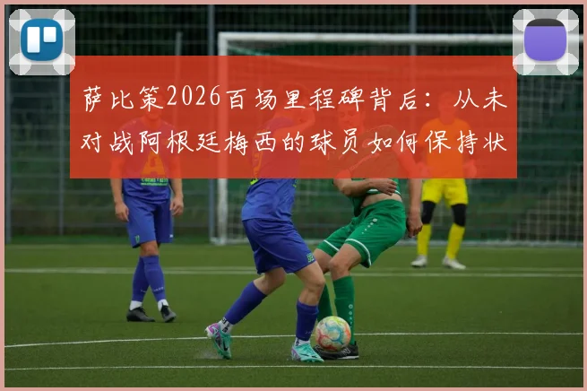 萨比策2026百场里程碑背后：从未对战阿根廷梅西的球员如何保持状态与竞争力
