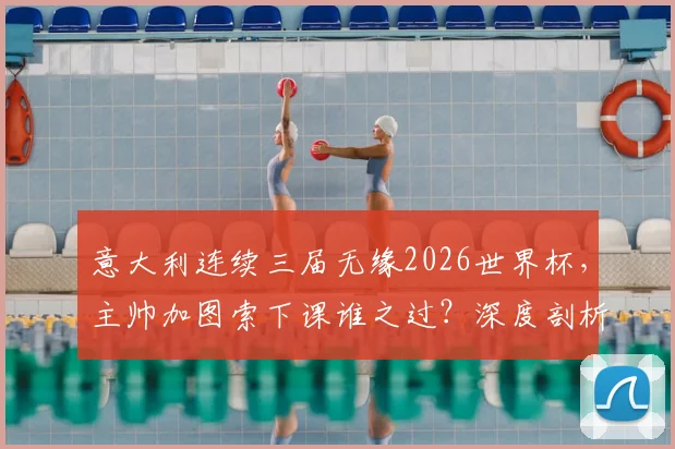 意大利连续三届无缘2026世界杯,主帅加图索下课谁之过?深度剖析原因与未来重建之路