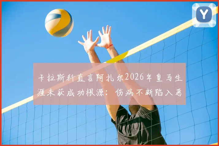 卡拉斯科直言阿扎尔2026年皇马生涯未获成功根源：伤病不断陷入恶性循环，一针见血指症结所在