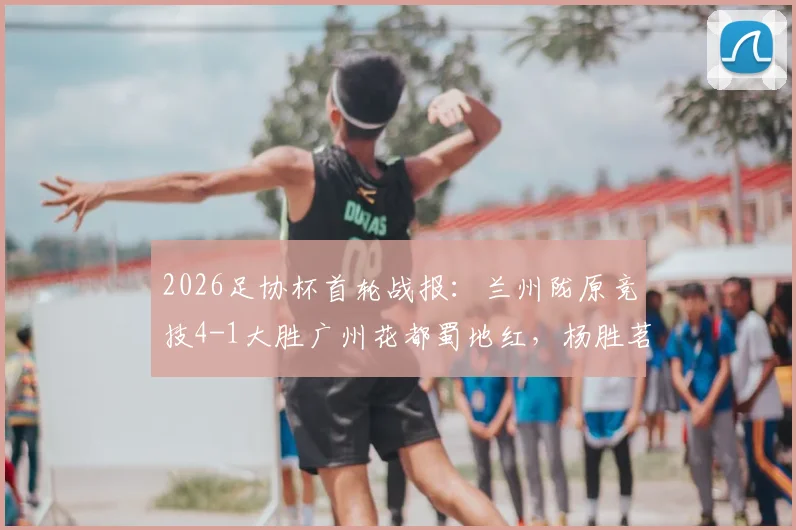 2026足协杯首轮战报：兰州陇原竞技4-1大胜广州花都蜀地红，杨胜茗独中两元